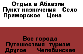 Отдых в Абхазии › Пункт назначения ­ Село Приморское › Цена ­ 1 000 - Все города Путешествия, туризм » Другое   . Челябинская обл.,Аша г.